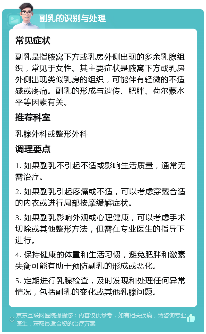 副乳的识别与处理 常见症状 副乳是指腋窝下方或乳房外侧出现的多余乳腺组织，常见于女性。其主要症状是腋窝下方或乳房外侧出现类似乳房的组织，可能伴有轻微的不适感或疼痛。副乳的形成与遗传、肥胖、荷尔蒙水平等因素有关。 推荐科室 乳腺外科或整形外科 调理要点 1. 如果副乳不引起不适或影响生活质量，通常无需治疗。 2. 如果副乳引起疼痛或不适，可以考虑穿戴合适的内衣或进行局部按摩缓解症状。 3. 如果副乳影响外观或心理健康，可以考虑手术切除或其他整形方法，但需在专业医生的指导下进行。 4. 保持健康的体重和生活习惯，避免肥胖和激素失衡可能有助于预防副乳的形成或恶化。 5. 定期进行乳腺检查，及时发现和处理任何异常情况，包括副乳的变化或其他乳腺问题。