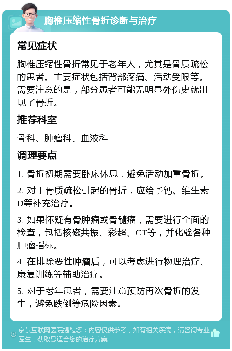 胸椎压缩性骨折诊断与治疗 常见症状 胸椎压缩性骨折常见于老年人，尤其是骨质疏松的患者。主要症状包括背部疼痛、活动受限等。需要注意的是，部分患者可能无明显外伤史就出现了骨折。 推荐科室 骨科、肿瘤科、血液科 调理要点 1. 骨折初期需要卧床休息，避免活动加重骨折。 2. 对于骨质疏松引起的骨折，应给予钙、维生素D等补充治疗。 3. 如果怀疑有骨肿瘤或骨髓瘤，需要进行全面的检查，包括核磁共振、彩超、CT等，并化验各种肿瘤指标。 4. 在排除恶性肿瘤后，可以考虑进行物理治疗、康复训练等辅助治疗。 5. 对于老年患者，需要注意预防再次骨折的发生，避免跌倒等危险因素。