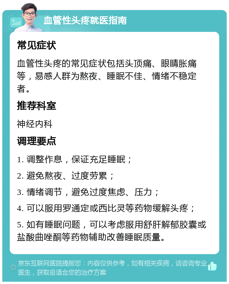 血管性头疼就医指南 常见症状 血管性头疼的常见症状包括头顶痛、眼睛胀痛等，易感人群为熬夜、睡眠不佳、情绪不稳定者。 推荐科室 神经内科 调理要点 1. 调整作息，保证充足睡眠； 2. 避免熬夜、过度劳累； 3. 情绪调节，避免过度焦虑、压力； 4. 可以服用罗通定或西比灵等药物缓解头疼； 5. 如有睡眠问题，可以考虑服用舒肝解郁胶囊或盐酸曲唑酮等药物辅助改善睡眠质量。