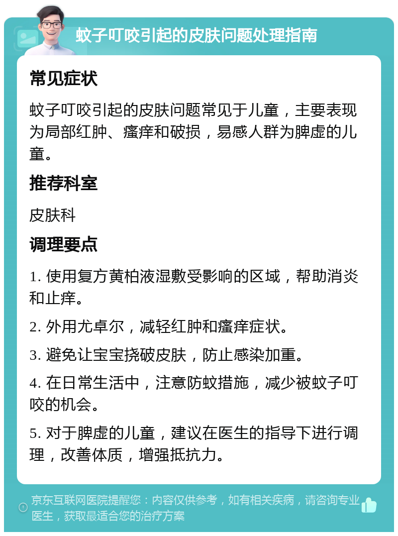 蚊子叮咬引起的皮肤问题处理指南 常见症状 蚊子叮咬引起的皮肤问题常见于儿童，主要表现为局部红肿、瘙痒和破损，易感人群为脾虚的儿童。 推荐科室 皮肤科 调理要点 1. 使用复方黄柏液湿敷受影响的区域，帮助消炎和止痒。 2. 外用尤卓尔，减轻红肿和瘙痒症状。 3. 避免让宝宝挠破皮肤，防止感染加重。 4. 在日常生活中，注意防蚊措施，减少被蚊子叮咬的机会。 5. 对于脾虚的儿童，建议在医生的指导下进行调理，改善体质，增强抵抗力。