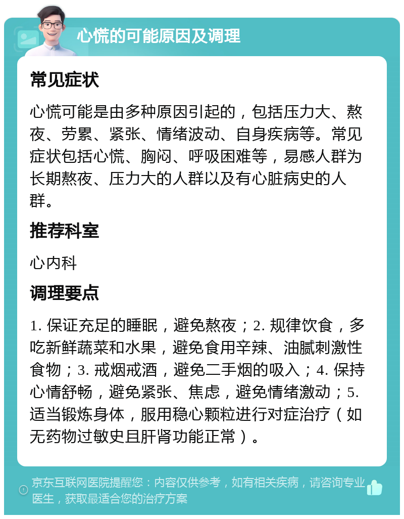 心慌的可能原因及调理 常见症状 心慌可能是由多种原因引起的，包括压力大、熬夜、劳累、紧张、情绪波动、自身疾病等。常见症状包括心慌、胸闷、呼吸困难等，易感人群为长期熬夜、压力大的人群以及有心脏病史的人群。 推荐科室 心内科 调理要点 1. 保证充足的睡眠，避免熬夜；2. 规律饮食，多吃新鲜蔬菜和水果，避免食用辛辣、油腻刺激性食物；3. 戒烟戒酒，避免二手烟的吸入；4. 保持心情舒畅，避免紧张、焦虑，避免情绪激动；5. 适当锻炼身体，服用稳心颗粒进行对症治疗（如无药物过敏史且肝肾功能正常）。