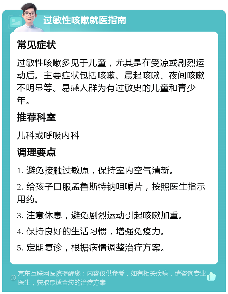 过敏性咳嗽就医指南 常见症状 过敏性咳嗽多见于儿童，尤其是在受凉或剧烈运动后。主要症状包括咳嗽、晨起咳嗽、夜间咳嗽不明显等。易感人群为有过敏史的儿童和青少年。 推荐科室 儿科或呼吸内科 调理要点 1. 避免接触过敏原，保持室内空气清新。 2. 给孩子口服孟鲁斯特钠咀嚼片，按照医生指示用药。 3. 注意休息，避免剧烈运动引起咳嗽加重。 4. 保持良好的生活习惯，增强免疫力。 5. 定期复诊，根据病情调整治疗方案。