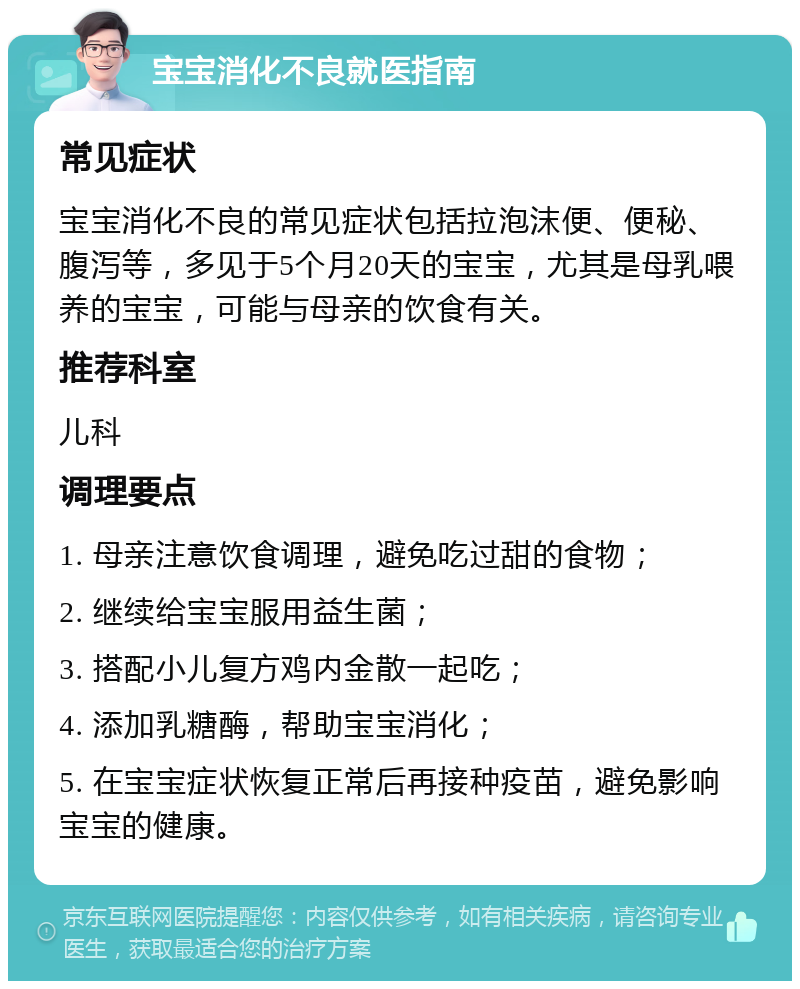 宝宝消化不良就医指南 常见症状 宝宝消化不良的常见症状包括拉泡沫便、便秘、腹泻等，多见于5个月20天的宝宝，尤其是母乳喂养的宝宝，可能与母亲的饮食有关。 推荐科室 儿科 调理要点 1. 母亲注意饮食调理，避免吃过甜的食物； 2. 继续给宝宝服用益生菌； 3. 搭配小儿复方鸡内金散一起吃； 4. 添加乳糖酶，帮助宝宝消化； 5. 在宝宝症状恢复正常后再接种疫苗，避免影响宝宝的健康。