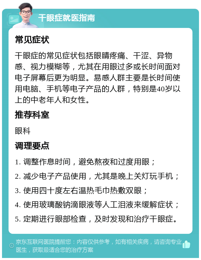 干眼症就医指南 常见症状 干眼症的常见症状包括眼睛疼痛、干涩、异物感、视力模糊等，尤其在用眼过多或长时间面对电子屏幕后更为明显。易感人群主要是长时间使用电脑、手机等电子产品的人群，特别是40岁以上的中老年人和女性。 推荐科室 眼科 调理要点 1. 调整作息时间，避免熬夜和过度用眼； 2. 减少电子产品使用，尤其是晚上关灯玩手机； 3. 使用四十度左右温热毛巾热敷双眼； 4. 使用玻璃酸钠滴眼液等人工泪液来缓解症状； 5. 定期进行眼部检查，及时发现和治疗干眼症。