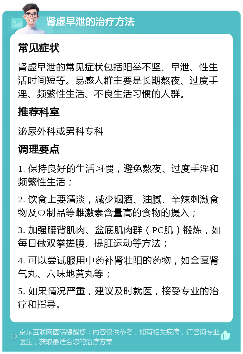 肾虚早泄的治疗方法 常见症状 肾虚早泄的常见症状包括阳举不坚、早泄、性生活时间短等。易感人群主要是长期熬夜、过度手淫、频繁性生活、不良生活习惯的人群。 推荐科室 泌尿外科或男科专科 调理要点 1. 保持良好的生活习惯，避免熬夜、过度手淫和频繁性生活； 2. 饮食上要清淡，减少烟酒、油腻、辛辣刺激食物及豆制品等雌激素含量高的食物的摄入； 3. 加强腰背肌肉、盆底肌肉群（PC肌）锻炼，如每日做双拳搓腰、提肛运动等方法； 4. 可以尝试服用中药补肾壮阳的药物，如金匮肾气丸、六味地黄丸等； 5. 如果情况严重，建议及时就医，接受专业的治疗和指导。