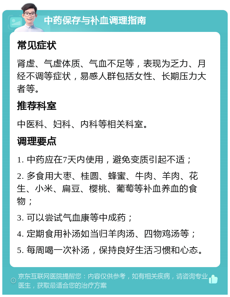 中药保存与补血调理指南 常见症状 肾虚、气虚体质、气血不足等，表现为乏力、月经不调等症状，易感人群包括女性、长期压力大者等。 推荐科室 中医科、妇科、内科等相关科室。 调理要点 1. 中药应在7天内使用，避免变质引起不适； 2. 多食用大枣、桂圆、蜂蜜、牛肉、羊肉、花生、小米、扁豆、樱桃、葡萄等补血养血的食物； 3. 可以尝试气血康等中成药； 4. 定期食用补汤如当归羊肉汤、四物鸡汤等； 5. 每周喝一次补汤，保持良好生活习惯和心态。