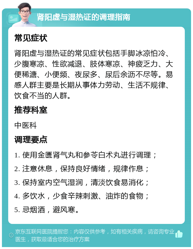 肾阳虚与湿热证的调理指南 常见症状 肾阳虚与湿热证的常见症状包括手脚冰凉怕冷、少腹寒凉、性欲减退、肢体寒凉、神疲乏力、大便稀溏、小便频、夜尿多、尿后余沥不尽等。易感人群主要是长期从事体力劳动、生活不规律、饮食不当的人群。 推荐科室 中医科 调理要点 1. 使用金匮肾气丸和参苓白术丸进行调理； 2. 注意休息，保持良好情绪，规律作息； 3. 保持室内空气湿润，清淡饮食易消化； 4. 多饮水，少食辛辣刺激、油炸的食物； 5. 忌烟酒，避风寒。