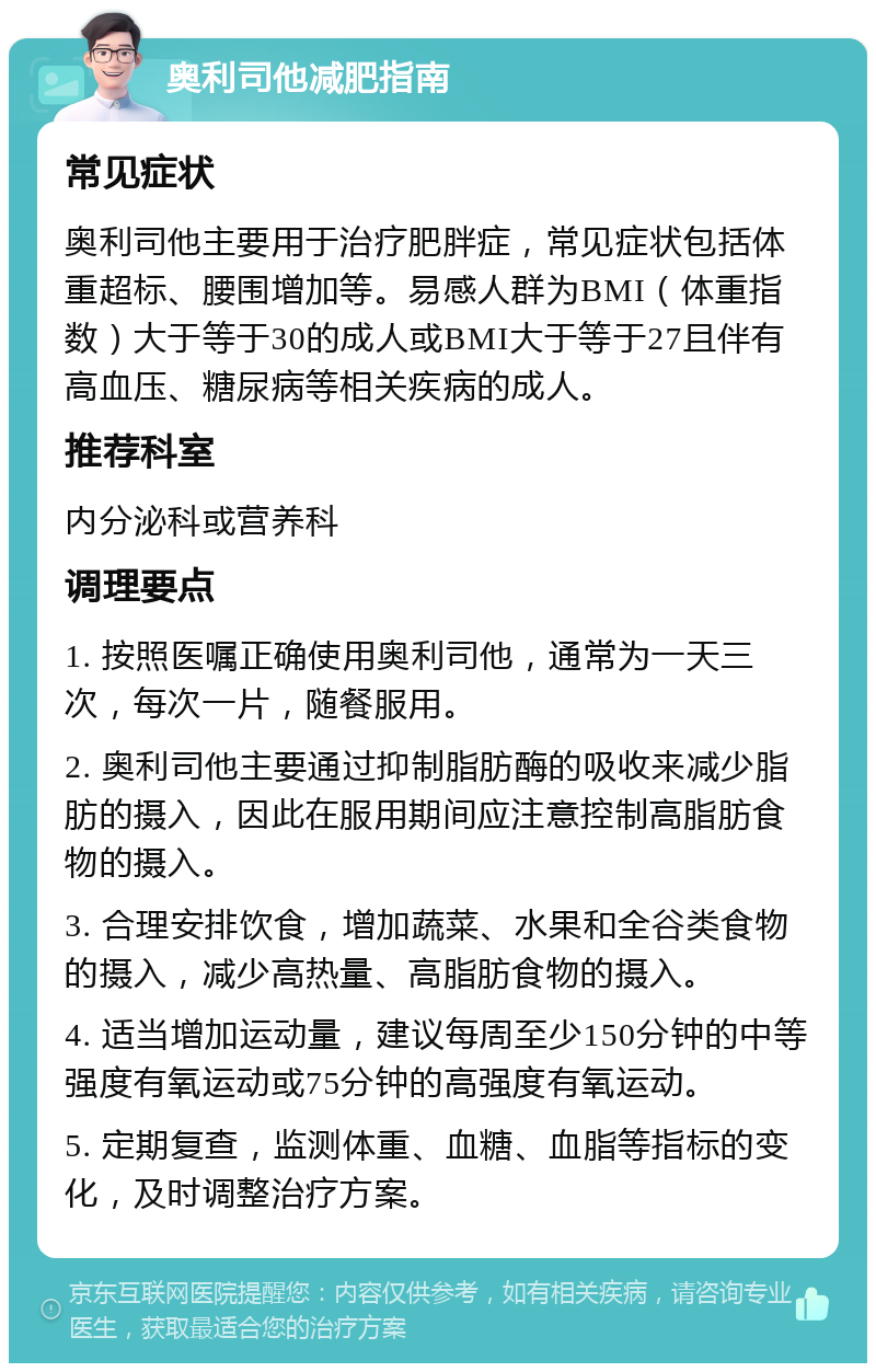 奥利司他减肥指南 常见症状 奥利司他主要用于治疗肥胖症，常见症状包括体重超标、腰围增加等。易感人群为BMI（体重指数）大于等于30的成人或BMI大于等于27且伴有高血压、糖尿病等相关疾病的成人。 推荐科室 内分泌科或营养科 调理要点 1. 按照医嘱正确使用奥利司他，通常为一天三次，每次一片，随餐服用。 2. 奥利司他主要通过抑制脂肪酶的吸收来减少脂肪的摄入，因此在服用期间应注意控制高脂肪食物的摄入。 3. 合理安排饮食，增加蔬菜、水果和全谷类食物的摄入，减少高热量、高脂肪食物的摄入。 4. 适当增加运动量，建议每周至少150分钟的中等强度有氧运动或75分钟的高强度有氧运动。 5. 定期复查，监测体重、血糖、血脂等指标的变化，及时调整治疗方案。