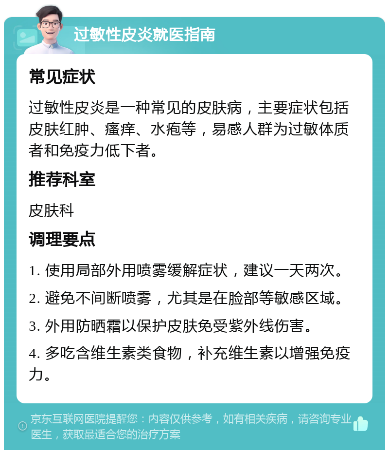 过敏性皮炎就医指南 常见症状 过敏性皮炎是一种常见的皮肤病，主要症状包括皮肤红肿、瘙痒、水疱等，易感人群为过敏体质者和免疫力低下者。 推荐科室 皮肤科 调理要点 1. 使用局部外用喷雾缓解症状，建议一天两次。 2. 避免不间断喷雾，尤其是在脸部等敏感区域。 3. 外用防晒霜以保护皮肤免受紫外线伤害。 4. 多吃含维生素类食物，补充维生素以增强免疫力。