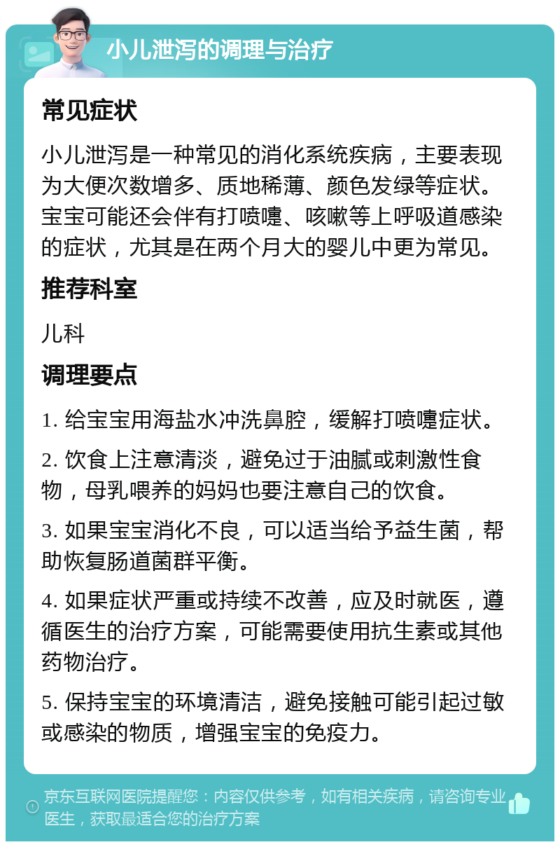 小儿泄泻的调理与治疗 常见症状 小儿泄泻是一种常见的消化系统疾病，主要表现为大便次数增多、质地稀薄、颜色发绿等症状。宝宝可能还会伴有打喷嚏、咳嗽等上呼吸道感染的症状，尤其是在两个月大的婴儿中更为常见。 推荐科室 儿科 调理要点 1. 给宝宝用海盐水冲洗鼻腔，缓解打喷嚏症状。 2. 饮食上注意清淡，避免过于油腻或刺激性食物，母乳喂养的妈妈也要注意自己的饮食。 3. 如果宝宝消化不良，可以适当给予益生菌，帮助恢复肠道菌群平衡。 4. 如果症状严重或持续不改善，应及时就医，遵循医生的治疗方案，可能需要使用抗生素或其他药物治疗。 5. 保持宝宝的环境清洁，避免接触可能引起过敏或感染的物质，增强宝宝的免疫力。