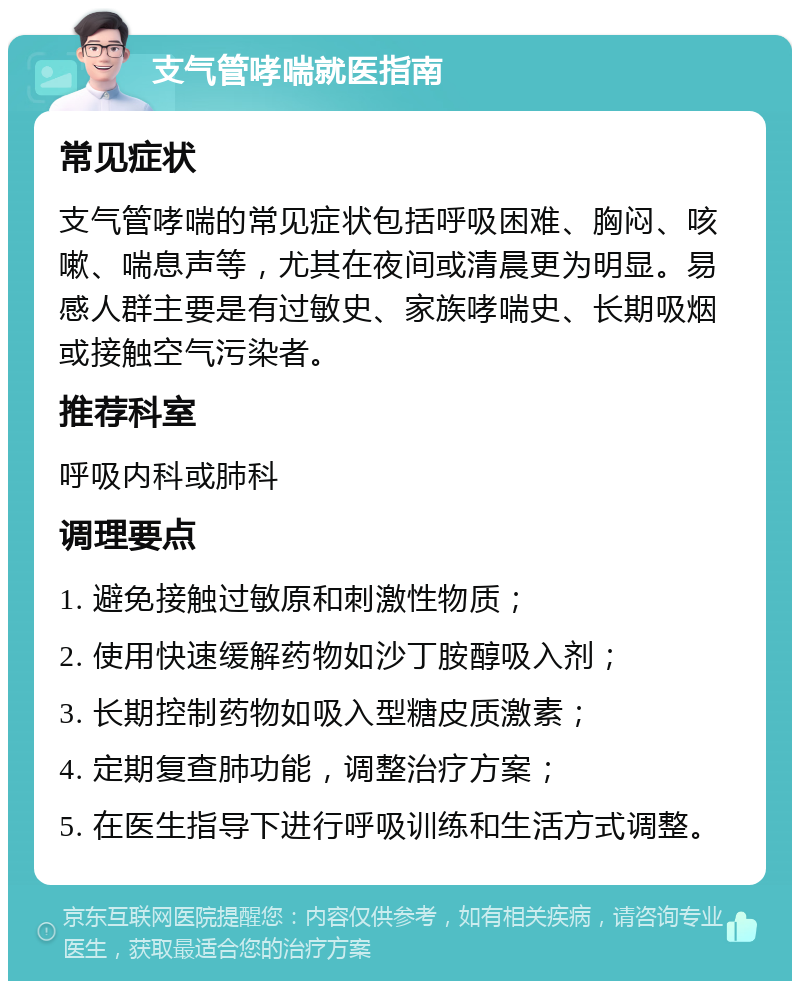 支气管哮喘就医指南 常见症状 支气管哮喘的常见症状包括呼吸困难、胸闷、咳嗽、喘息声等，尤其在夜间或清晨更为明显。易感人群主要是有过敏史、家族哮喘史、长期吸烟或接触空气污染者。 推荐科室 呼吸内科或肺科 调理要点 1. 避免接触过敏原和刺激性物质； 2. 使用快速缓解药物如沙丁胺醇吸入剂； 3. 长期控制药物如吸入型糖皮质激素； 4. 定期复查肺功能，调整治疗方案； 5. 在医生指导下进行呼吸训练和生活方式调整。