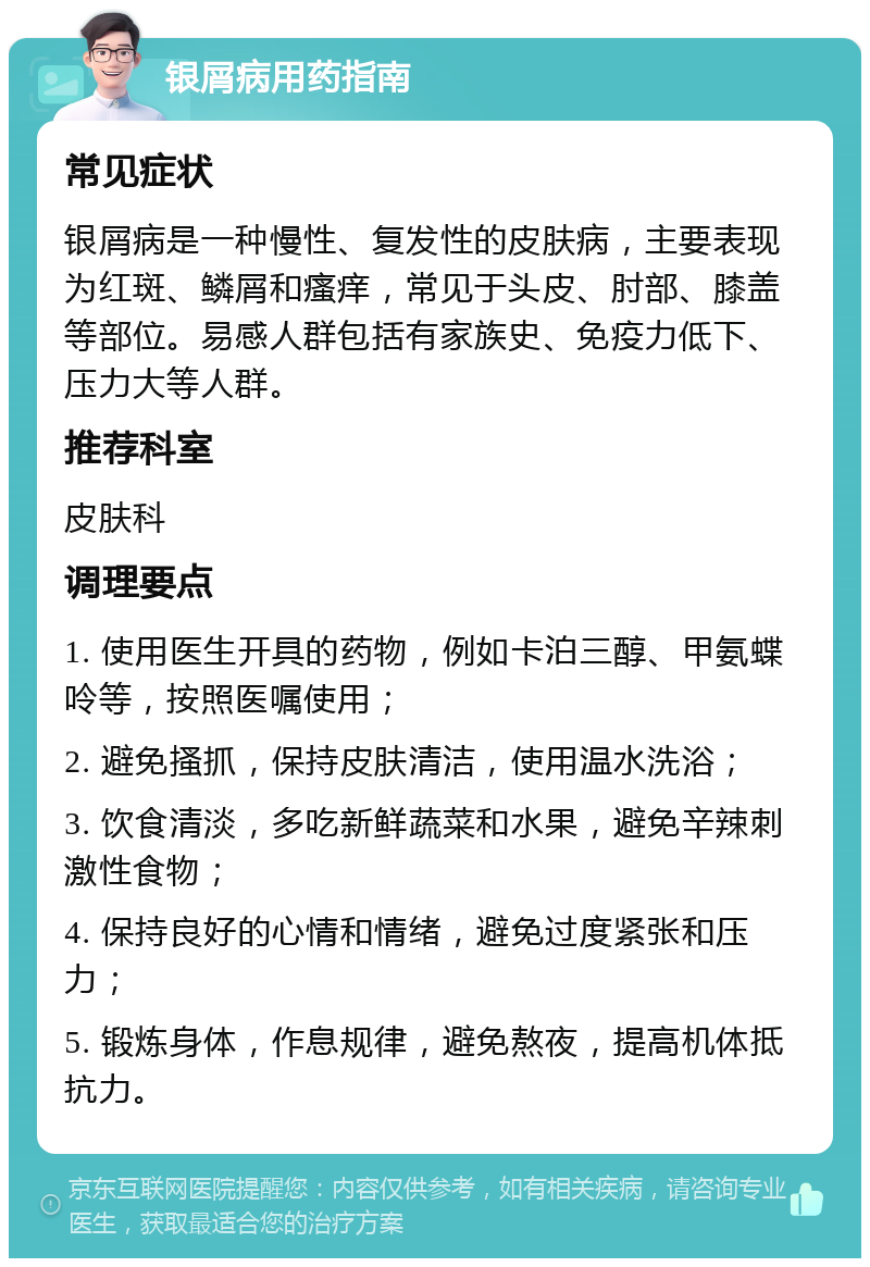 银屑病用药指南 常见症状 银屑病是一种慢性、复发性的皮肤病，主要表现为红斑、鳞屑和瘙痒，常见于头皮、肘部、膝盖等部位。易感人群包括有家族史、免疫力低下、压力大等人群。 推荐科室 皮肤科 调理要点 1. 使用医生开具的药物，例如卡泊三醇、甲氨蝶呤等，按照医嘱使用； 2. 避免搔抓，保持皮肤清洁，使用温水洗浴； 3. 饮食清淡，多吃新鲜蔬菜和水果，避免辛辣刺激性食物； 4. 保持良好的心情和情绪，避免过度紧张和压力； 5. 锻炼身体，作息规律，避免熬夜，提高机体抵抗力。