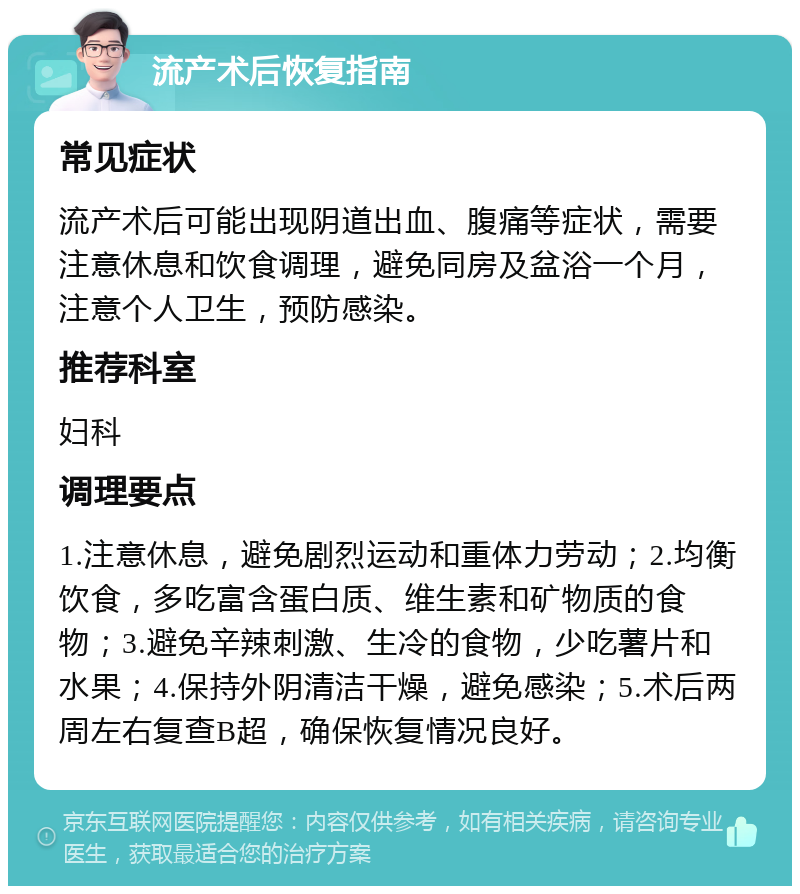 流产术后恢复指南 常见症状 流产术后可能出现阴道出血、腹痛等症状，需要注意休息和饮食调理，避免同房及盆浴一个月，注意个人卫生，预防感染。 推荐科室 妇科 调理要点 1.注意休息，避免剧烈运动和重体力劳动；2.均衡饮食，多吃富含蛋白质、维生素和矿物质的食物；3.避免辛辣刺激、生冷的食物，少吃薯片和水果；4.保持外阴清洁干燥，避免感染；5.术后两周左右复查B超，确保恢复情况良好。