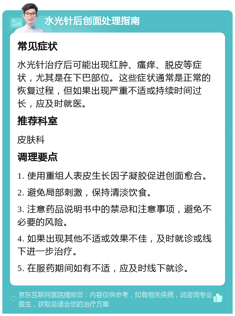 水光针后创面处理指南 常见症状 水光针治疗后可能出现红肿、瘙痒、脱皮等症状，尤其是在下巴部位。这些症状通常是正常的恢复过程，但如果出现严重不适或持续时间过长，应及时就医。 推荐科室 皮肤科 调理要点 1. 使用重组人表皮生长因子凝胶促进创面愈合。 2. 避免局部刺激，保持清淡饮食。 3. 注意药品说明书中的禁忌和注意事项，避免不必要的风险。 4. 如果出现其他不适或效果不佳，及时就诊或线下进一步治疗。 5. 在服药期间如有不适，应及时线下就诊。