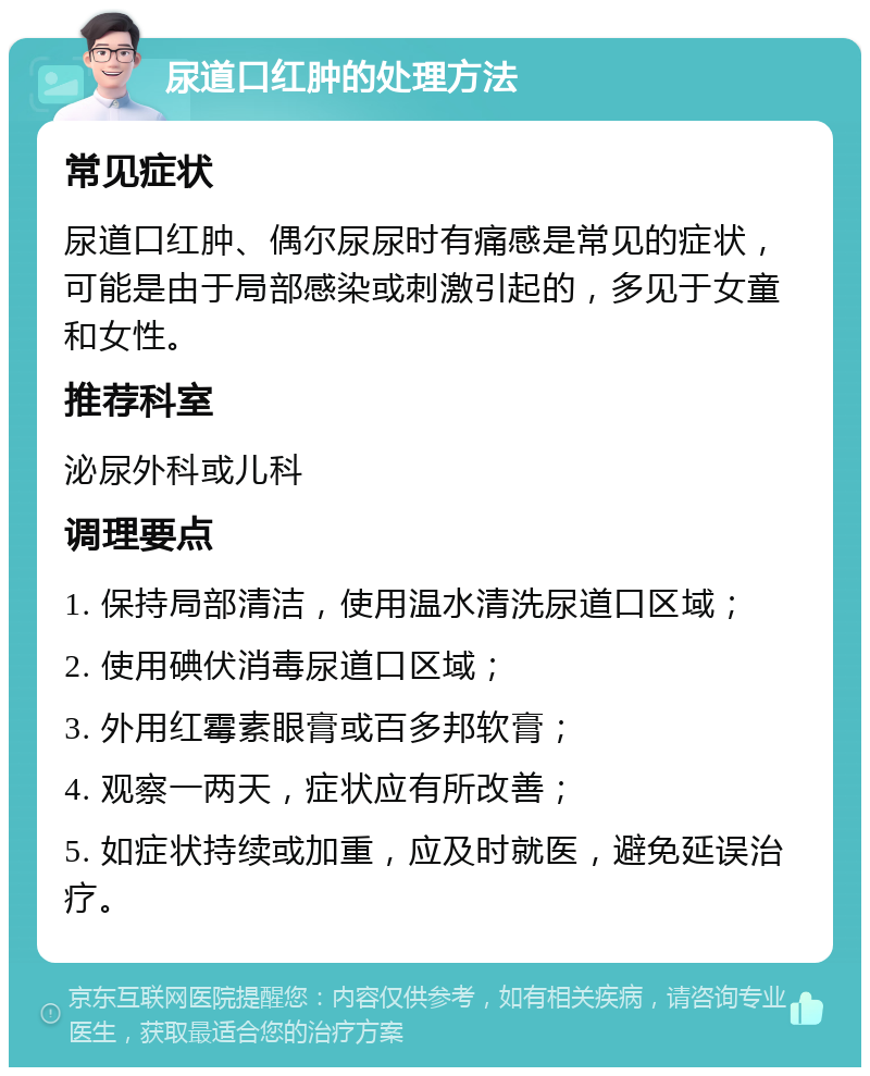 尿道口红肿的处理方法 常见症状 尿道口红肿、偶尔尿尿时有痛感是常见的症状，可能是由于局部感染或刺激引起的，多见于女童和女性。 推荐科室 泌尿外科或儿科 调理要点 1. 保持局部清洁，使用温水清洗尿道口区域； 2. 使用碘伏消毒尿道口区域； 3. 外用红霉素眼膏或百多邦软膏； 4. 观察一两天，症状应有所改善； 5. 如症状持续或加重，应及时就医，避免延误治疗。