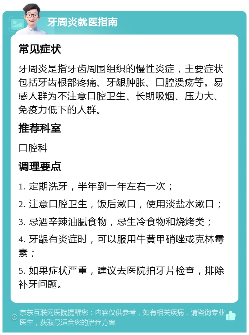 牙周炎就医指南 常见症状 牙周炎是指牙齿周围组织的慢性炎症，主要症状包括牙齿根部疼痛、牙龈肿胀、口腔溃疡等。易感人群为不注意口腔卫生、长期吸烟、压力大、免疫力低下的人群。 推荐科室 口腔科 调理要点 1. 定期洗牙，半年到一年左右一次； 2. 注意口腔卫生，饭后漱口，使用淡盐水漱口； 3. 忌酒辛辣油腻食物，忌生冷食物和烧烤类； 4. 牙龈有炎症时，可以服用牛黄甲硝唑或克林霉素； 5. 如果症状严重，建议去医院拍牙片检查，排除补牙问题。