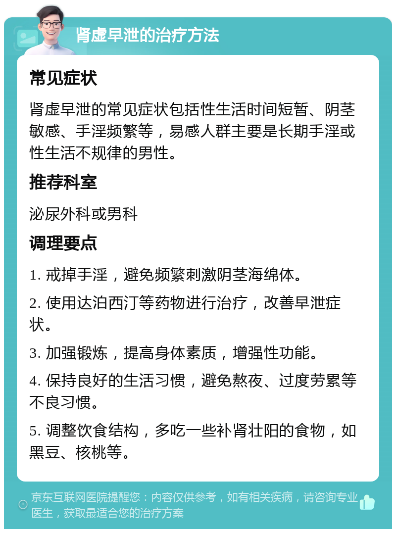 肾虚早泄的治疗方法 常见症状 肾虚早泄的常见症状包括性生活时间短暂、阴茎敏感、手淫频繁等，易感人群主要是长期手淫或性生活不规律的男性。 推荐科室 泌尿外科或男科 调理要点 1. 戒掉手淫，避免频繁刺激阴茎海绵体。 2. 使用达泊西汀等药物进行治疗，改善早泄症状。 3. 加强锻炼，提高身体素质，增强性功能。 4. 保持良好的生活习惯，避免熬夜、过度劳累等不良习惯。 5. 调整饮食结构，多吃一些补肾壮阳的食物，如黑豆、核桃等。