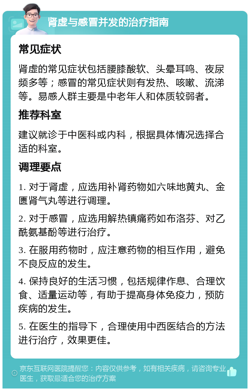 肾虚与感冒并发的治疗指南 常见症状 肾虚的常见症状包括腰膝酸软、头晕耳鸣、夜尿频多等；感冒的常见症状则有发热、咳嗽、流涕等。易感人群主要是中老年人和体质较弱者。 推荐科室 建议就诊于中医科或内科，根据具体情况选择合适的科室。 调理要点 1. 对于肾虚，应选用补肾药物如六味地黄丸、金匮肾气丸等进行调理。 2. 对于感冒，应选用解热镇痛药如布洛芬、对乙酰氨基酚等进行治疗。 3. 在服用药物时，应注意药物的相互作用，避免不良反应的发生。 4. 保持良好的生活习惯，包括规律作息、合理饮食、适量运动等，有助于提高身体免疫力，预防疾病的发生。 5. 在医生的指导下，合理使用中西医结合的方法进行治疗，效果更佳。