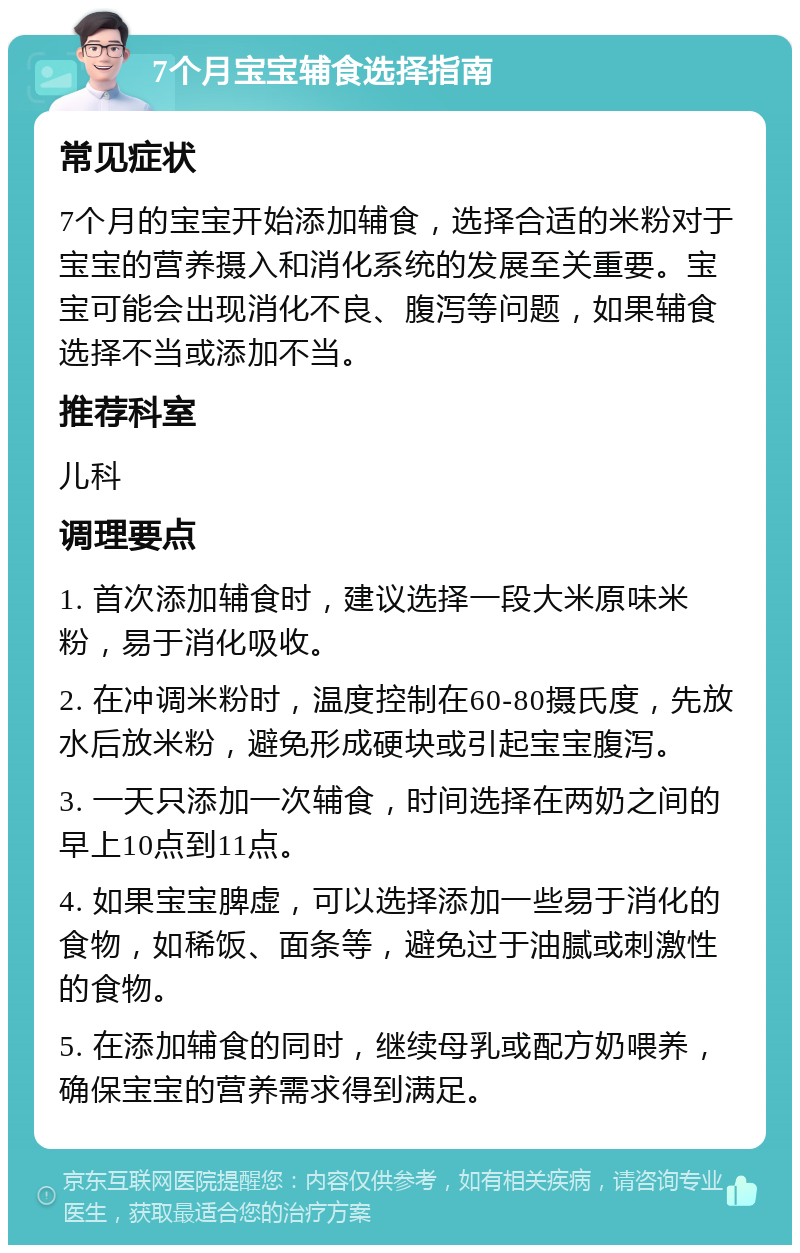 7个月宝宝辅食选择指南 常见症状 7个月的宝宝开始添加辅食，选择合适的米粉对于宝宝的营养摄入和消化系统的发展至关重要。宝宝可能会出现消化不良、腹泻等问题，如果辅食选择不当或添加不当。 推荐科室 儿科 调理要点 1. 首次添加辅食时，建议选择一段大米原味米粉，易于消化吸收。 2. 在冲调米粉时，温度控制在60-80摄氏度，先放水后放米粉，避免形成硬块或引起宝宝腹泻。 3. 一天只添加一次辅食，时间选择在两奶之间的早上10点到11点。 4. 如果宝宝脾虚，可以选择添加一些易于消化的食物，如稀饭、面条等，避免过于油腻或刺激性的食物。 5. 在添加辅食的同时，继续母乳或配方奶喂养，确保宝宝的营养需求得到满足。