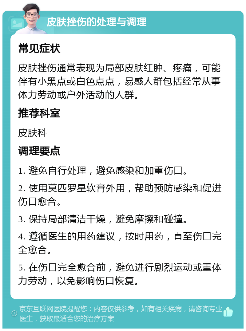 皮肤挫伤的处理与调理 常见症状 皮肤挫伤通常表现为局部皮肤红肿、疼痛，可能伴有小黑点或白色点点，易感人群包括经常从事体力劳动或户外活动的人群。 推荐科室 皮肤科 调理要点 1. 避免自行处理，避免感染和加重伤口。 2. 使用莫匹罗星软膏外用，帮助预防感染和促进伤口愈合。 3. 保持局部清洁干燥，避免摩擦和碰撞。 4. 遵循医生的用药建议，按时用药，直至伤口完全愈合。 5. 在伤口完全愈合前，避免进行剧烈运动或重体力劳动，以免影响伤口恢复。