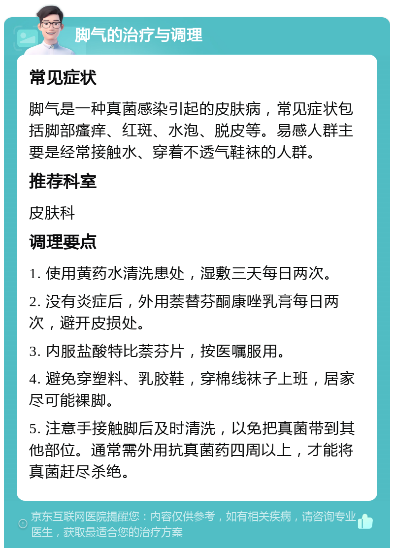 脚气的治疗与调理 常见症状 脚气是一种真菌感染引起的皮肤病，常见症状包括脚部瘙痒、红斑、水泡、脱皮等。易感人群主要是经常接触水、穿着不透气鞋袜的人群。 推荐科室 皮肤科 调理要点 1. 使用黄药水清洗患处，湿敷三天每日两次。 2. 没有炎症后，外用萘替芬酮康唑乳膏每日两次，避开皮损处。 3. 内服盐酸特比萘芬片，按医嘱服用。 4. 避免穿塑料、乳胶鞋，穿棉线袜子上班，居家尽可能裸脚。 5. 注意手接触脚后及时清洗，以免把真菌带到其他部位。通常需外用抗真菌药四周以上，才能将真菌赶尽杀绝。