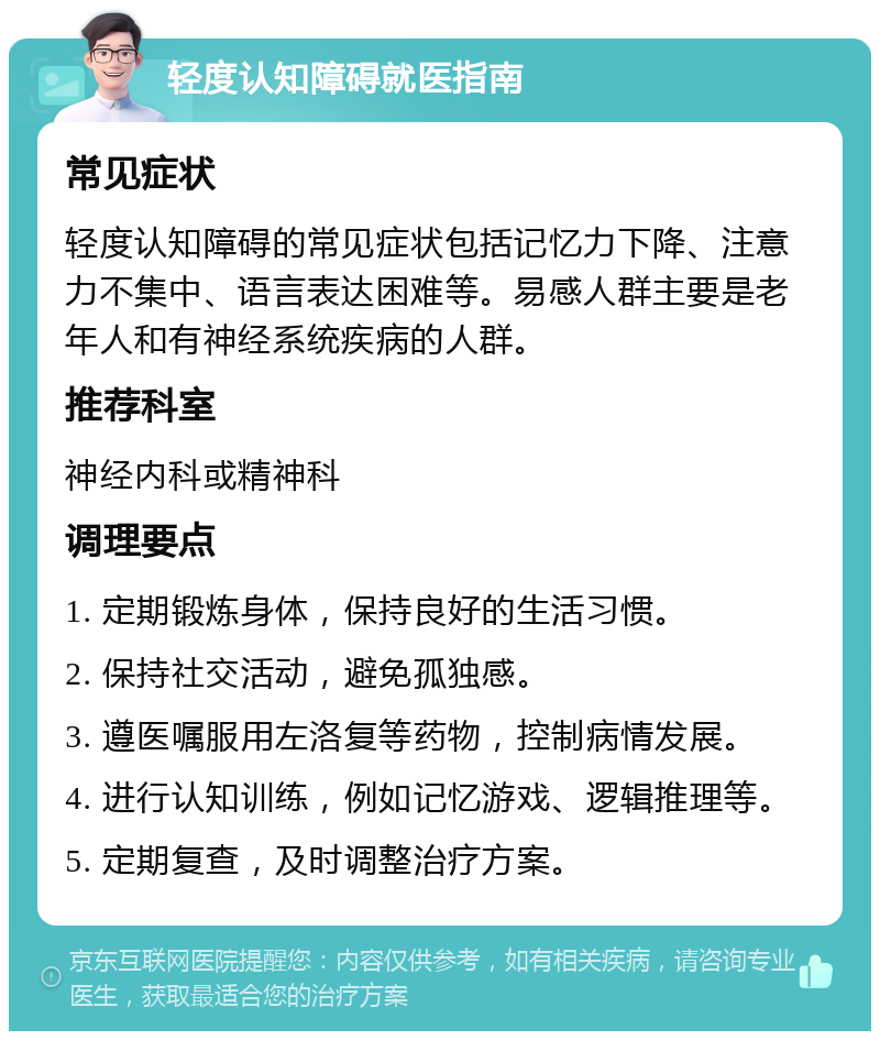 轻度认知障碍就医指南 常见症状 轻度认知障碍的常见症状包括记忆力下降、注意力不集中、语言表达困难等。易感人群主要是老年人和有神经系统疾病的人群。 推荐科室 神经内科或精神科 调理要点 1. 定期锻炼身体，保持良好的生活习惯。 2. 保持社交活动，避免孤独感。 3. 遵医嘱服用左洛复等药物，控制病情发展。 4. 进行认知训练，例如记忆游戏、逻辑推理等。 5. 定期复查，及时调整治疗方案。