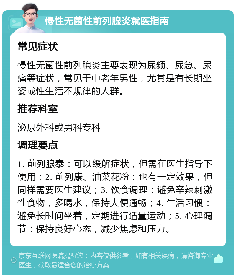 慢性无菌性前列腺炎就医指南 常见症状 慢性无菌性前列腺炎主要表现为尿频、尿急、尿痛等症状，常见于中老年男性，尤其是有长期坐姿或性生活不规律的人群。 推荐科室 泌尿外科或男科专科 调理要点 1. 前列腺泰：可以缓解症状，但需在医生指导下使用；2. 前列康、油菜花粉：也有一定效果，但同样需要医生建议；3. 饮食调理：避免辛辣刺激性食物，多喝水，保持大便通畅；4. 生活习惯：避免长时间坐着，定期进行适量运动；5. 心理调节：保持良好心态，减少焦虑和压力。