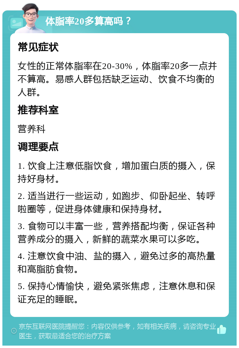 体脂率20多算高吗？ 常见症状 女性的正常体脂率在20-30%，体脂率20多一点并不算高。易感人群包括缺乏运动、饮食不均衡的人群。 推荐科室 营养科 调理要点 1. 饮食上注意低脂饮食，增加蛋白质的摄入，保持好身材。 2. 适当进行一些运动，如跑步、仰卧起坐、转呼啦圈等，促进身体健康和保持身材。 3. 食物可以丰富一些，营养搭配均衡，保证各种营养成分的摄入，新鲜的蔬菜水果可以多吃。 4. 注意饮食中油、盐的摄入，避免过多的高热量和高脂肪食物。 5. 保持心情愉快，避免紧张焦虑，注意休息和保证充足的睡眠。