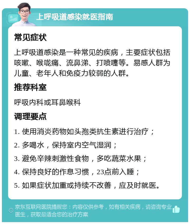 上呼吸道感染就医指南 常见症状 上呼吸道感染是一种常见的疾病，主要症状包括咳嗽、喉咙痛、流鼻涕、打喷嚏等。易感人群为儿童、老年人和免疫力较弱的人群。 推荐科室 呼吸内科或耳鼻喉科 调理要点 1. 使用消炎药物如头孢类抗生素进行治疗； 2. 多喝水，保持室内空气湿润； 3. 避免辛辣刺激性食物，多吃蔬菜水果； 4. 保持良好的作息习惯，23点前入睡； 5. 如果症状加重或持续不改善，应及时就医。