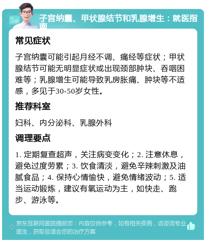 子宫纳囊、甲状腺结节和乳腺增生：就医指南 常见症状 子宫纳囊可能引起月经不调、痛经等症状；甲状腺结节可能无明显症状或出现颈部肿块、吞咽困难等；乳腺增生可能导致乳房胀痛、肿块等不适感，多见于30-50岁女性。 推荐科室 妇科、内分泌科、乳腺外科 调理要点 1. 定期复查超声，关注病变变化；2. 注意休息，避免过度劳累；3. 饮食清淡，避免辛辣刺激及油腻食品；4. 保持心情愉快，避免情绪波动；5. 适当运动锻炼，建议有氧运动为主，如快走、跑步、游泳等。