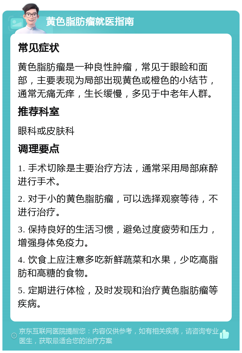 黄色脂肪瘤就医指南 常见症状 黄色脂肪瘤是一种良性肿瘤，常见于眼睑和面部，主要表现为局部出现黄色或橙色的小结节，通常无痛无痒，生长缓慢，多见于中老年人群。 推荐科室 眼科或皮肤科 调理要点 1. 手术切除是主要治疗方法，通常采用局部麻醉进行手术。 2. 对于小的黄色脂肪瘤，可以选择观察等待，不进行治疗。 3. 保持良好的生活习惯，避免过度疲劳和压力，增强身体免疫力。 4. 饮食上应注意多吃新鲜蔬菜和水果，少吃高脂肪和高糖的食物。 5. 定期进行体检，及时发现和治疗黄色脂肪瘤等疾病。