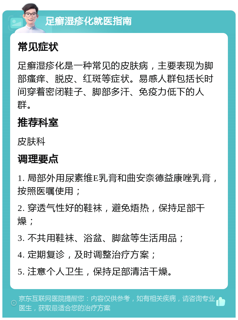 足癣湿疹化就医指南 常见症状 足癣湿疹化是一种常见的皮肤病，主要表现为脚部瘙痒、脱皮、红斑等症状。易感人群包括长时间穿着密闭鞋子、脚部多汗、免疫力低下的人群。 推荐科室 皮肤科 调理要点 1. 局部外用尿素维E乳膏和曲安奈德益康唑乳膏，按照医嘱使用； 2. 穿透气性好的鞋袜，避免焐热，保持足部干燥； 3. 不共用鞋袜、浴盆、脚盆等生活用品； 4. 定期复诊，及时调整治疗方案； 5. 注意个人卫生，保持足部清洁干燥。