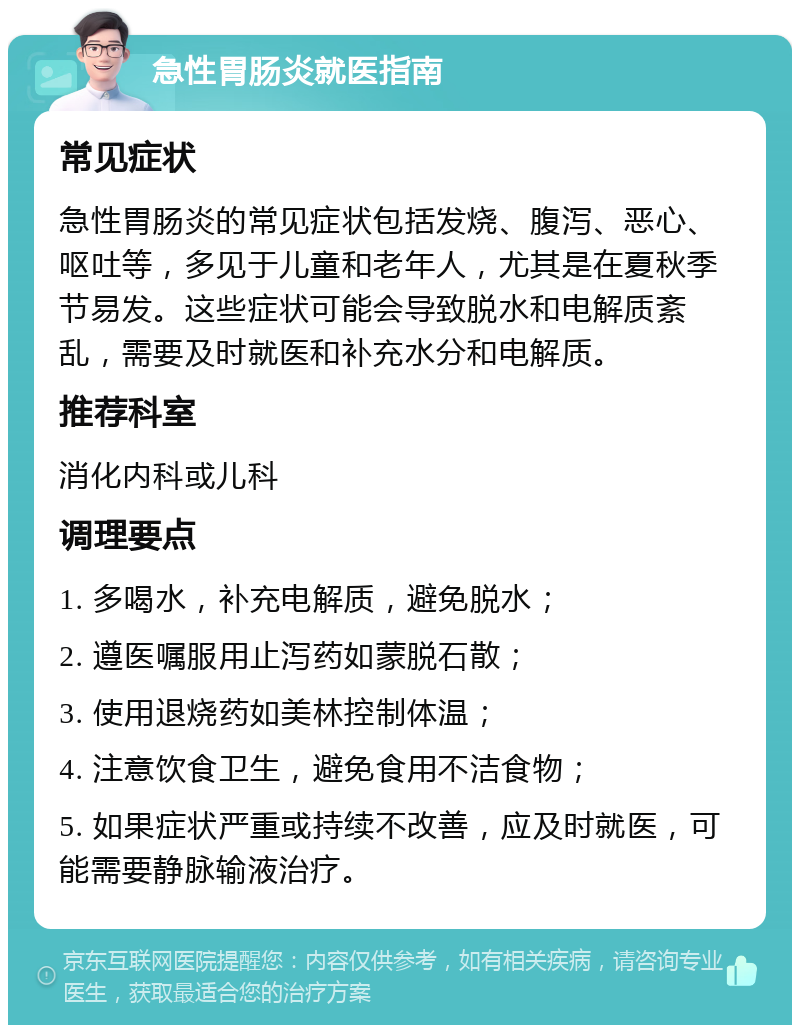 急性胃肠炎就医指南 常见症状 急性胃肠炎的常见症状包括发烧、腹泻、恶心、呕吐等，多见于儿童和老年人，尤其是在夏秋季节易发。这些症状可能会导致脱水和电解质紊乱，需要及时就医和补充水分和电解质。 推荐科室 消化内科或儿科 调理要点 1. 多喝水，补充电解质，避免脱水； 2. 遵医嘱服用止泻药如蒙脱石散； 3. 使用退烧药如美林控制体温； 4. 注意饮食卫生，避免食用不洁食物； 5. 如果症状严重或持续不改善，应及时就医，可能需要静脉输液治疗。