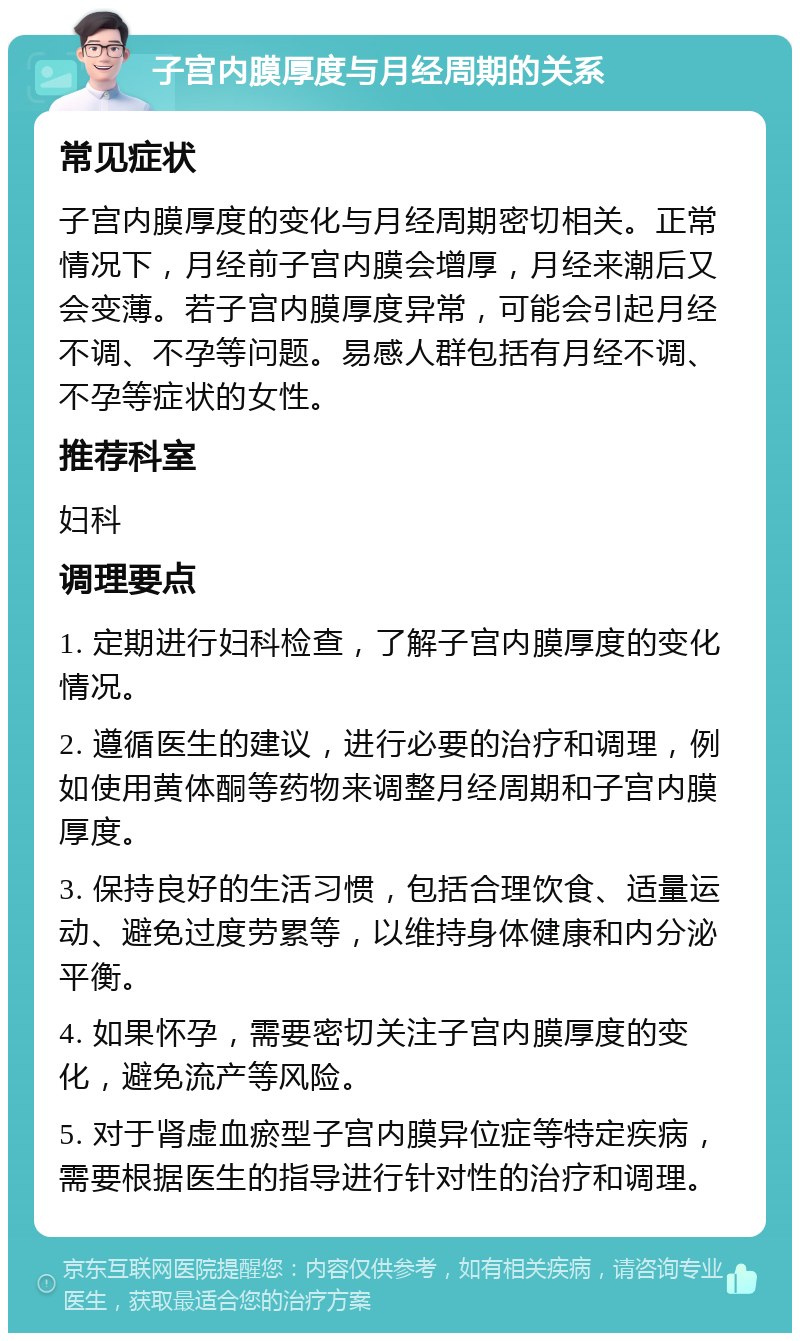 子宫内膜厚度与月经周期的关系 常见症状 子宫内膜厚度的变化与月经周期密切相关。正常情况下，月经前子宫内膜会增厚，月经来潮后又会变薄。若子宫内膜厚度异常，可能会引起月经不调、不孕等问题。易感人群包括有月经不调、不孕等症状的女性。 推荐科室 妇科 调理要点 1. 定期进行妇科检查，了解子宫内膜厚度的变化情况。 2. 遵循医生的建议，进行必要的治疗和调理，例如使用黄体酮等药物来调整月经周期和子宫内膜厚度。 3. 保持良好的生活习惯，包括合理饮食、适量运动、避免过度劳累等，以维持身体健康和内分泌平衡。 4. 如果怀孕，需要密切关注子宫内膜厚度的变化，避免流产等风险。 5. 对于肾虚血瘀型子宫内膜异位症等特定疾病，需要根据医生的指导进行针对性的治疗和调理。