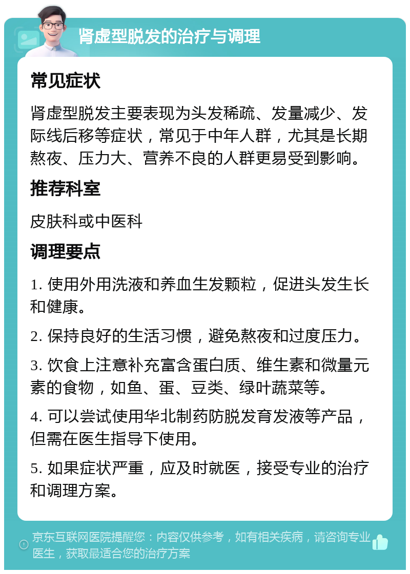 肾虚型脱发的治疗与调理 常见症状 肾虚型脱发主要表现为头发稀疏、发量减少、发际线后移等症状，常见于中年人群，尤其是长期熬夜、压力大、营养不良的人群更易受到影响。 推荐科室 皮肤科或中医科 调理要点 1. 使用外用洗液和养血生发颗粒，促进头发生长和健康。 2. 保持良好的生活习惯，避免熬夜和过度压力。 3. 饮食上注意补充富含蛋白质、维生素和微量元素的食物，如鱼、蛋、豆类、绿叶蔬菜等。 4. 可以尝试使用华北制药防脱发育发液等产品，但需在医生指导下使用。 5. 如果症状严重，应及时就医，接受专业的治疗和调理方案。