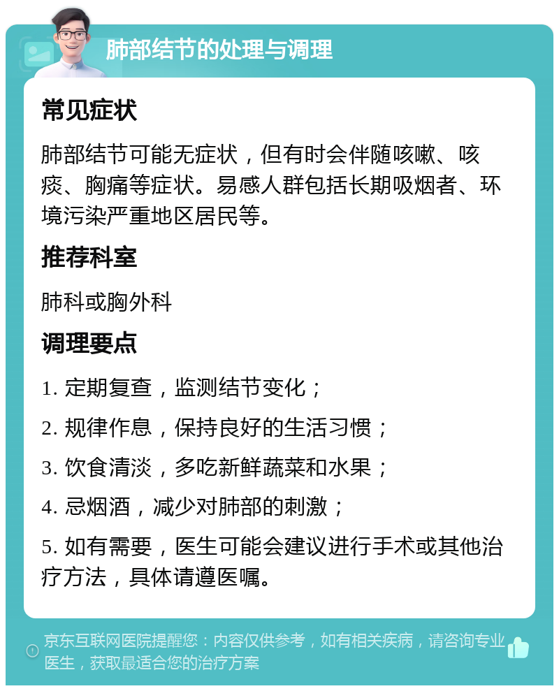 肺部结节的处理与调理 常见症状 肺部结节可能无症状，但有时会伴随咳嗽、咳痰、胸痛等症状。易感人群包括长期吸烟者、环境污染严重地区居民等。 推荐科室 肺科或胸外科 调理要点 1. 定期复查，监测结节变化； 2. 规律作息，保持良好的生活习惯； 3. 饮食清淡，多吃新鲜蔬菜和水果； 4. 忌烟酒，减少对肺部的刺激； 5. 如有需要，医生可能会建议进行手术或其他治疗方法，具体请遵医嘱。