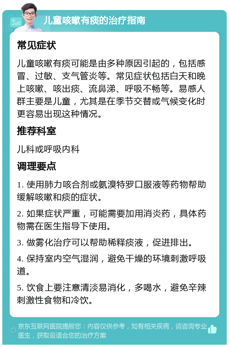 儿童咳嗽有痰的治疗指南 常见症状 儿童咳嗽有痰可能是由多种原因引起的，包括感冒、过敏、支气管炎等。常见症状包括白天和晚上咳嗽、咳出痰、流鼻涕、呼吸不畅等。易感人群主要是儿童，尤其是在季节交替或气候变化时更容易出现这种情况。 推荐科室 儿科或呼吸内科 调理要点 1. 使用肺力咳合剂或氨溴特罗口服液等药物帮助缓解咳嗽和痰的症状。 2. 如果症状严重，可能需要加用消炎药，具体药物需在医生指导下使用。 3. 做雾化治疗可以帮助稀释痰液，促进排出。 4. 保持室内空气湿润，避免干燥的环境刺激呼吸道。 5. 饮食上要注意清淡易消化，多喝水，避免辛辣刺激性食物和冷饮。