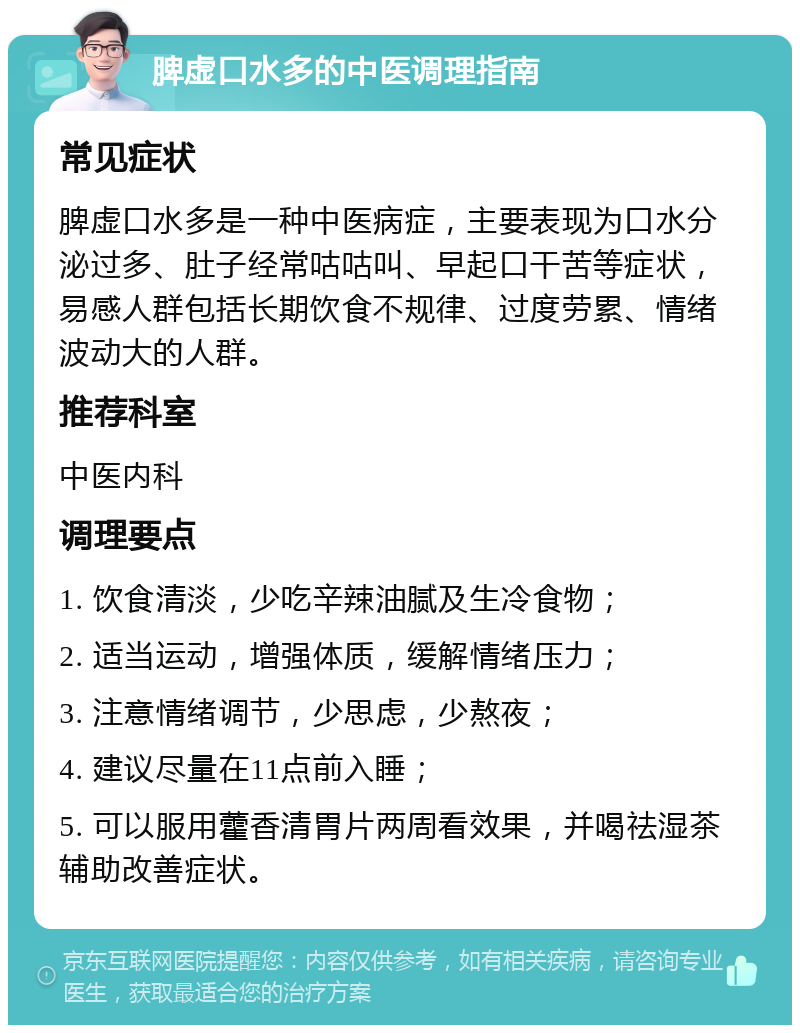 脾虚口水多的中医调理指南 常见症状 脾虚口水多是一种中医病症，主要表现为口水分泌过多、肚子经常咕咕叫、早起口干苦等症状，易感人群包括长期饮食不规律、过度劳累、情绪波动大的人群。 推荐科室 中医内科 调理要点 1. 饮食清淡，少吃辛辣油腻及生冷食物； 2. 适当运动，增强体质，缓解情绪压力； 3. 注意情绪调节，少思虑，少熬夜； 4. 建议尽量在11点前入睡； 5. 可以服用藿香清胃片两周看效果，并喝祛湿茶辅助改善症状。