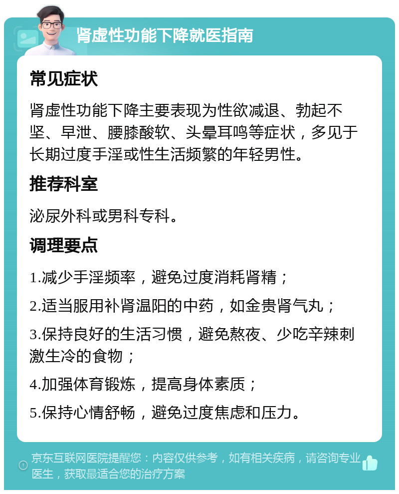 肾虚性功能下降就医指南 常见症状 肾虚性功能下降主要表现为性欲减退、勃起不坚、早泄、腰膝酸软、头晕耳鸣等症状，多见于长期过度手淫或性生活频繁的年轻男性。 推荐科室 泌尿外科或男科专科。 调理要点 1.减少手淫频率，避免过度消耗肾精； 2.适当服用补肾温阳的中药，如金贵肾气丸； 3.保持良好的生活习惯，避免熬夜、少吃辛辣刺激生冷的食物； 4.加强体育锻炼，提高身体素质； 5.保持心情舒畅，避免过度焦虑和压力。