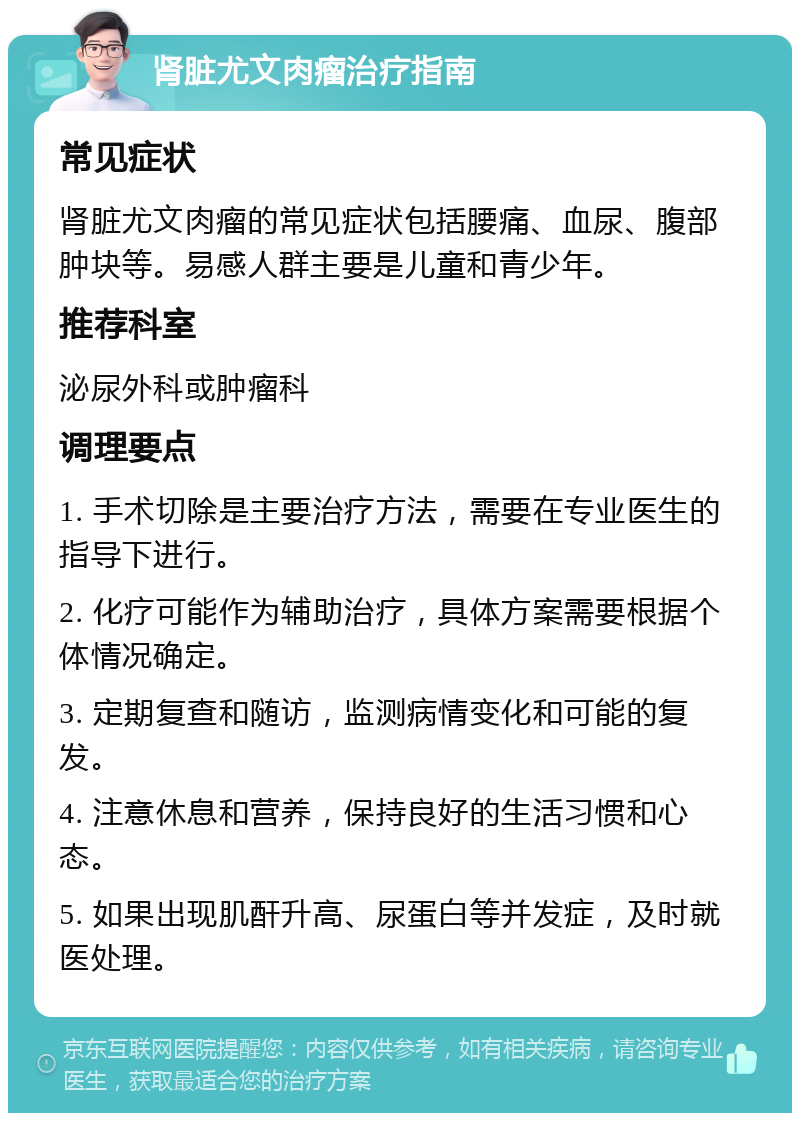 肾脏尤文肉瘤治疗指南 常见症状 肾脏尤文肉瘤的常见症状包括腰痛、血尿、腹部肿块等。易感人群主要是儿童和青少年。 推荐科室 泌尿外科或肿瘤科 调理要点 1. 手术切除是主要治疗方法，需要在专业医生的指导下进行。 2. 化疗可能作为辅助治疗，具体方案需要根据个体情况确定。 3. 定期复查和随访，监测病情变化和可能的复发。 4. 注意休息和营养，保持良好的生活习惯和心态。 5. 如果出现肌酐升高、尿蛋白等并发症，及时就医处理。