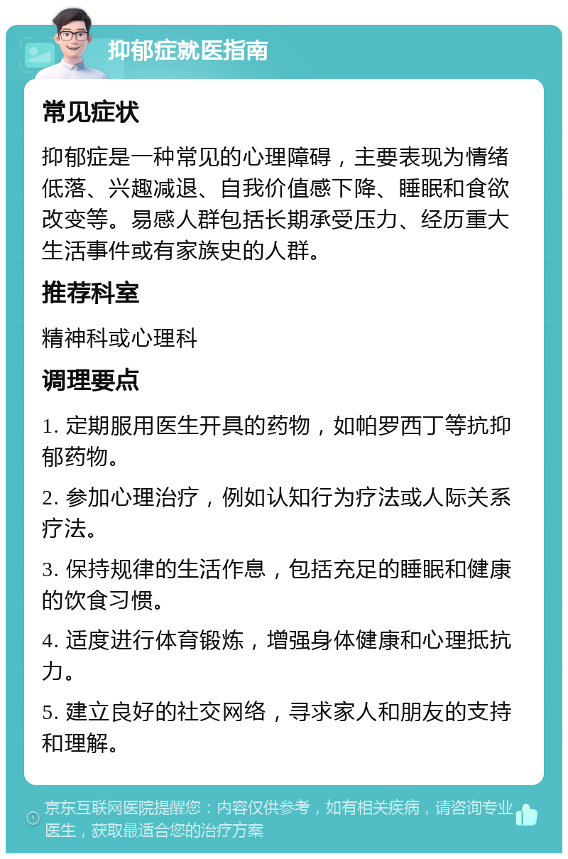 抑郁症就医指南 常见症状 抑郁症是一种常见的心理障碍，主要表现为情绪低落、兴趣减退、自我价值感下降、睡眠和食欲改变等。易感人群包括长期承受压力、经历重大生活事件或有家族史的人群。 推荐科室 精神科或心理科 调理要点 1. 定期服用医生开具的药物，如帕罗西丁等抗抑郁药物。 2. 参加心理治疗，例如认知行为疗法或人际关系疗法。 3. 保持规律的生活作息，包括充足的睡眠和健康的饮食习惯。 4. 适度进行体育锻炼，增强身体健康和心理抵抗力。 5. 建立良好的社交网络，寻求家人和朋友的支持和理解。