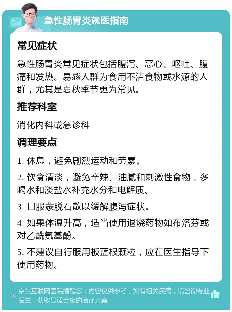 急性肠胃炎就医指南 常见症状 急性肠胃炎常见症状包括腹泻、恶心、呕吐、腹痛和发热。易感人群为食用不洁食物或水源的人群，尤其是夏秋季节更为常见。 推荐科室 消化内科或急诊科 调理要点 1. 休息，避免剧烈运动和劳累。 2. 饮食清淡，避免辛辣、油腻和刺激性食物，多喝水和淡盐水补充水分和电解质。 3. 口服蒙脱石散以缓解腹泻症状。 4. 如果体温升高，适当使用退烧药物如布洛芬或对乙酰氨基酚。 5. 不建议自行服用板蓝根颗粒，应在医生指导下使用药物。