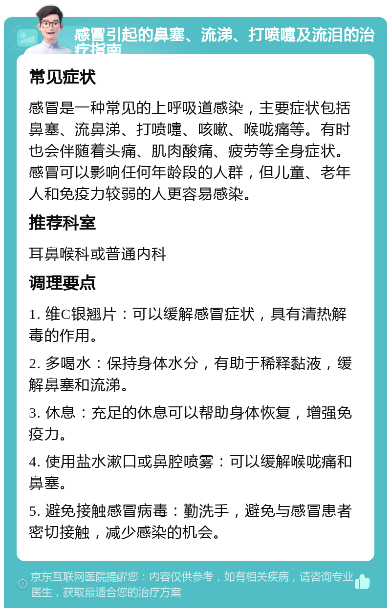 感冒引起的鼻塞、流涕、打喷嚏及流泪的治疗指南 常见症状 感冒是一种常见的上呼吸道感染，主要症状包括鼻塞、流鼻涕、打喷嚏、咳嗽、喉咙痛等。有时也会伴随着头痛、肌肉酸痛、疲劳等全身症状。感冒可以影响任何年龄段的人群，但儿童、老年人和免疫力较弱的人更容易感染。 推荐科室 耳鼻喉科或普通内科 调理要点 1. 维C银翘片：可以缓解感冒症状，具有清热解毒的作用。 2. 多喝水：保持身体水分，有助于稀释黏液，缓解鼻塞和流涕。 3. 休息：充足的休息可以帮助身体恢复，增强免疫力。 4. 使用盐水漱口或鼻腔喷雾：可以缓解喉咙痛和鼻塞。 5. 避免接触感冒病毒：勤洗手，避免与感冒患者密切接触，减少感染的机会。