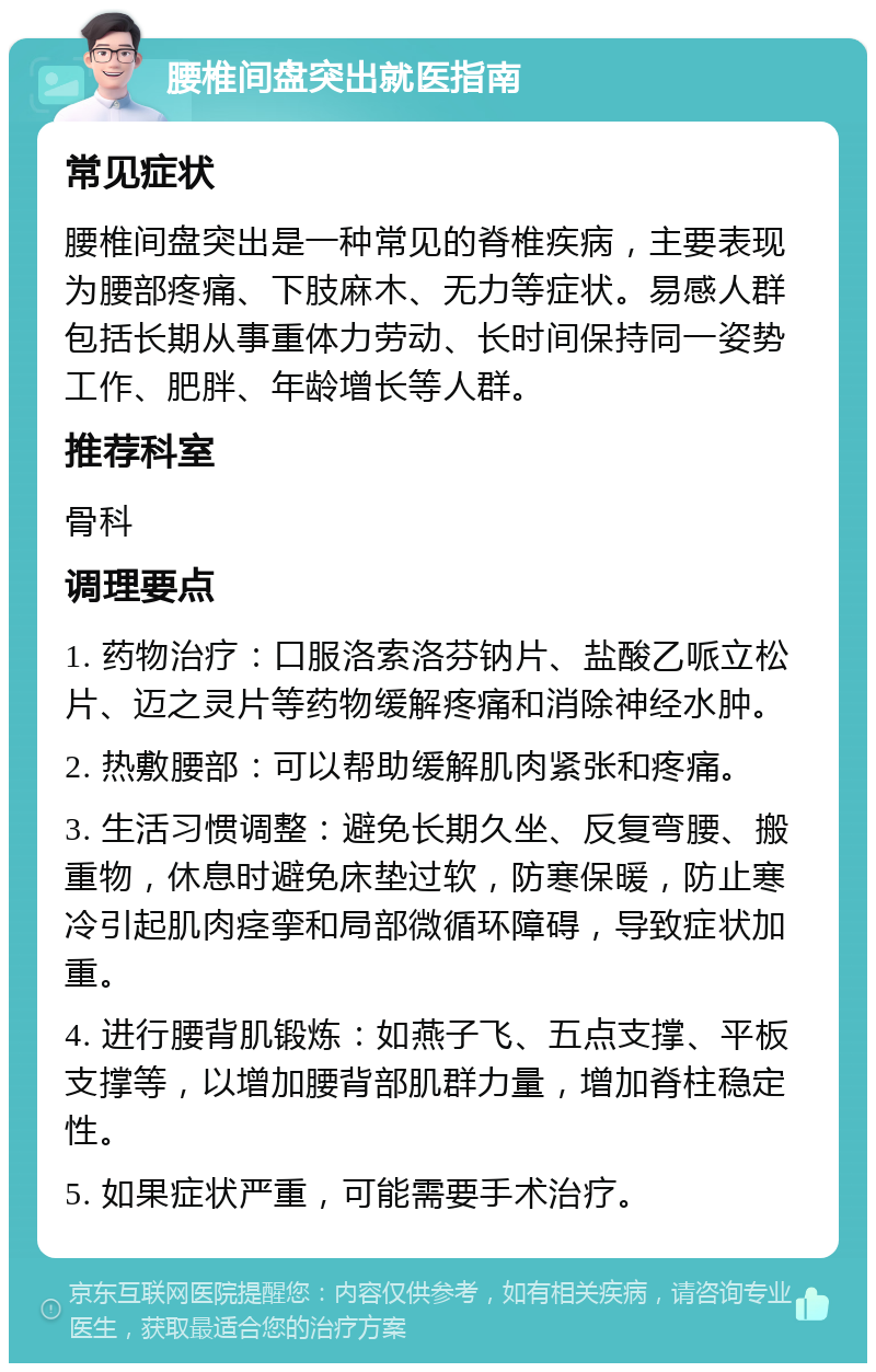 腰椎间盘突出就医指南 常见症状 腰椎间盘突出是一种常见的脊椎疾病，主要表现为腰部疼痛、下肢麻木、无力等症状。易感人群包括长期从事重体力劳动、长时间保持同一姿势工作、肥胖、年龄增长等人群。 推荐科室 骨科 调理要点 1. 药物治疗：口服洛索洛芬钠片、盐酸乙哌立松片、迈之灵片等药物缓解疼痛和消除神经水肿。 2. 热敷腰部：可以帮助缓解肌肉紧张和疼痛。 3. 生活习惯调整：避免长期久坐、反复弯腰、搬重物，休息时避免床垫过软，防寒保暖，防止寒冷引起肌肉痉挛和局部微循环障碍，导致症状加重。 4. 进行腰背肌锻炼：如燕子飞、五点支撑、平板支撑等，以增加腰背部肌群力量，增加脊柱稳定性。 5. 如果症状严重，可能需要手术治疗。