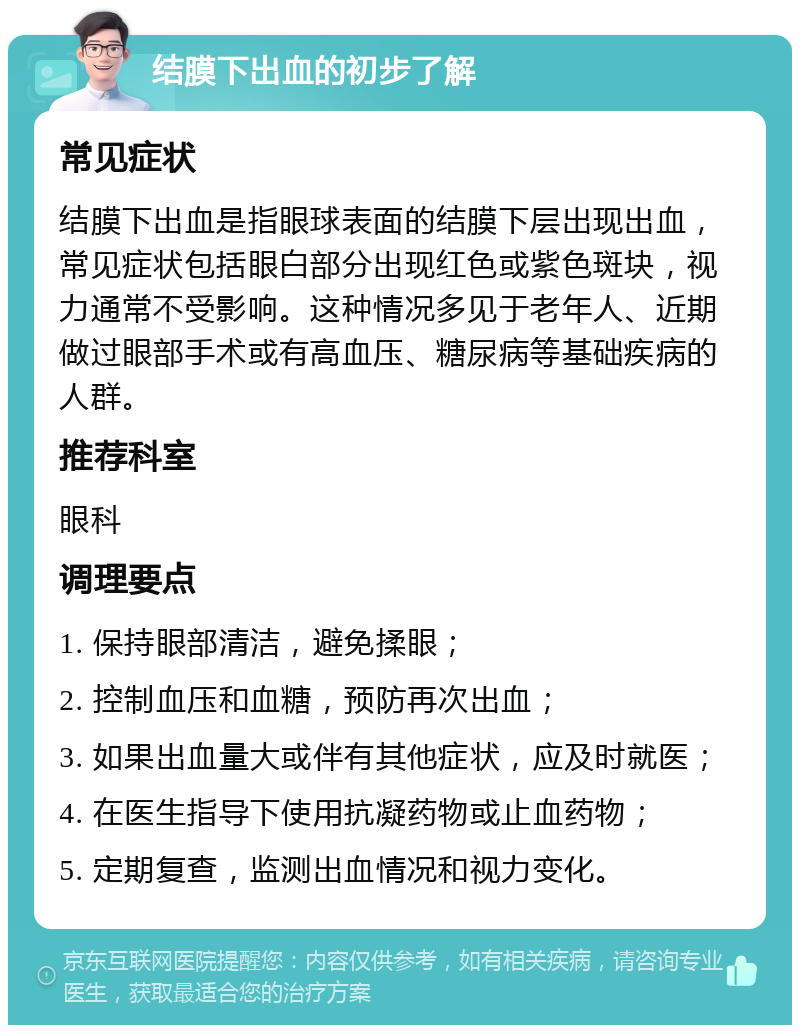 结膜下出血的初步了解 常见症状 结膜下出血是指眼球表面的结膜下层出现出血，常见症状包括眼白部分出现红色或紫色斑块，视力通常不受影响。这种情况多见于老年人、近期做过眼部手术或有高血压、糖尿病等基础疾病的人群。 推荐科室 眼科 调理要点 1. 保持眼部清洁，避免揉眼； 2. 控制血压和血糖，预防再次出血； 3. 如果出血量大或伴有其他症状，应及时就医； 4. 在医生指导下使用抗凝药物或止血药物； 5. 定期复查，监测出血情况和视力变化。