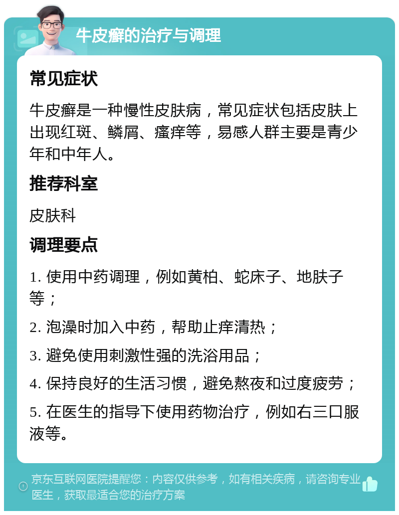 牛皮癣的治疗与调理 常见症状 牛皮癣是一种慢性皮肤病，常见症状包括皮肤上出现红斑、鳞屑、瘙痒等，易感人群主要是青少年和中年人。 推荐科室 皮肤科 调理要点 1. 使用中药调理，例如黄柏、蛇床子、地肤子等； 2. 泡澡时加入中药，帮助止痒清热； 3. 避免使用刺激性强的洗浴用品； 4. 保持良好的生活习惯，避免熬夜和过度疲劳； 5. 在医生的指导下使用药物治疗，例如右三口服液等。