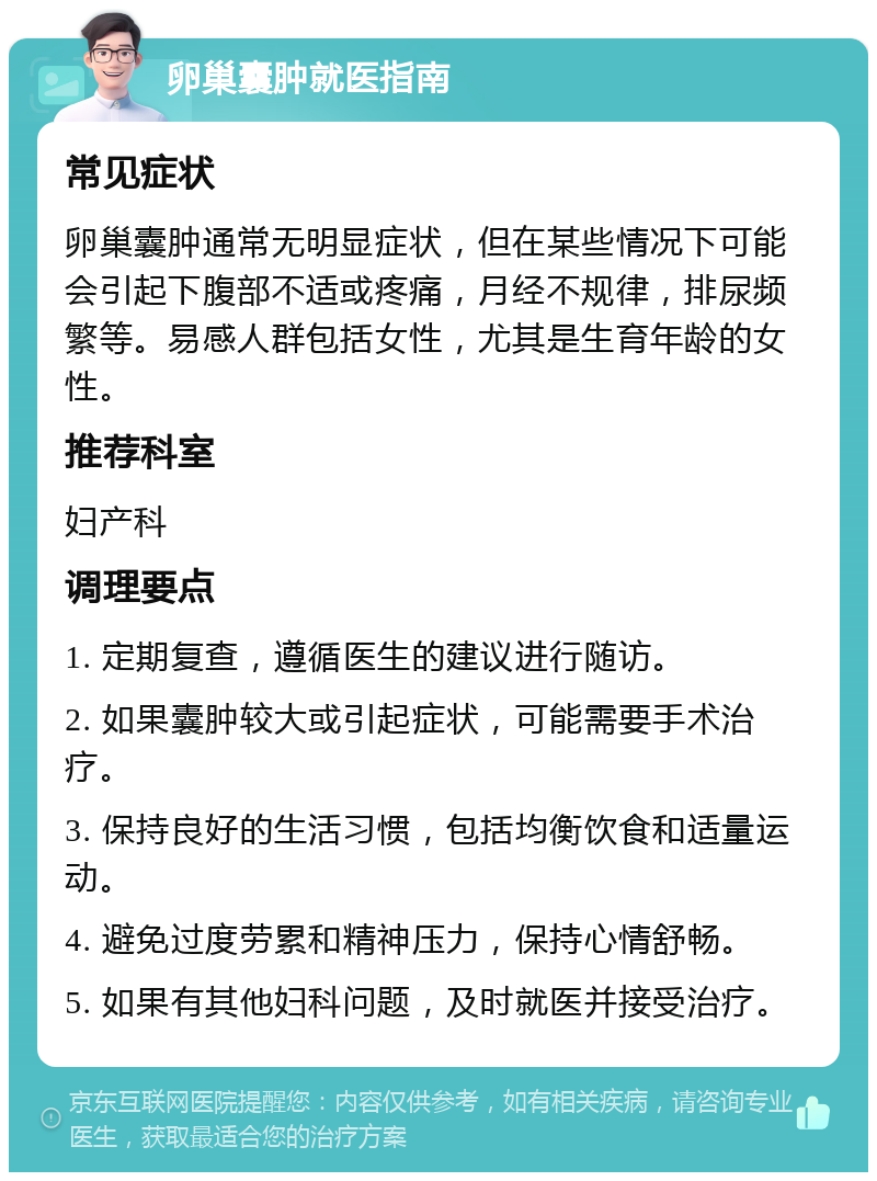 卵巢囊肿就医指南 常见症状 卵巢囊肿通常无明显症状，但在某些情况下可能会引起下腹部不适或疼痛，月经不规律，排尿频繁等。易感人群包括女性，尤其是生育年龄的女性。 推荐科室 妇产科 调理要点 1. 定期复查，遵循医生的建议进行随访。 2. 如果囊肿较大或引起症状，可能需要手术治疗。 3. 保持良好的生活习惯，包括均衡饮食和适量运动。 4. 避免过度劳累和精神压力，保持心情舒畅。 5. 如果有其他妇科问题，及时就医并接受治疗。