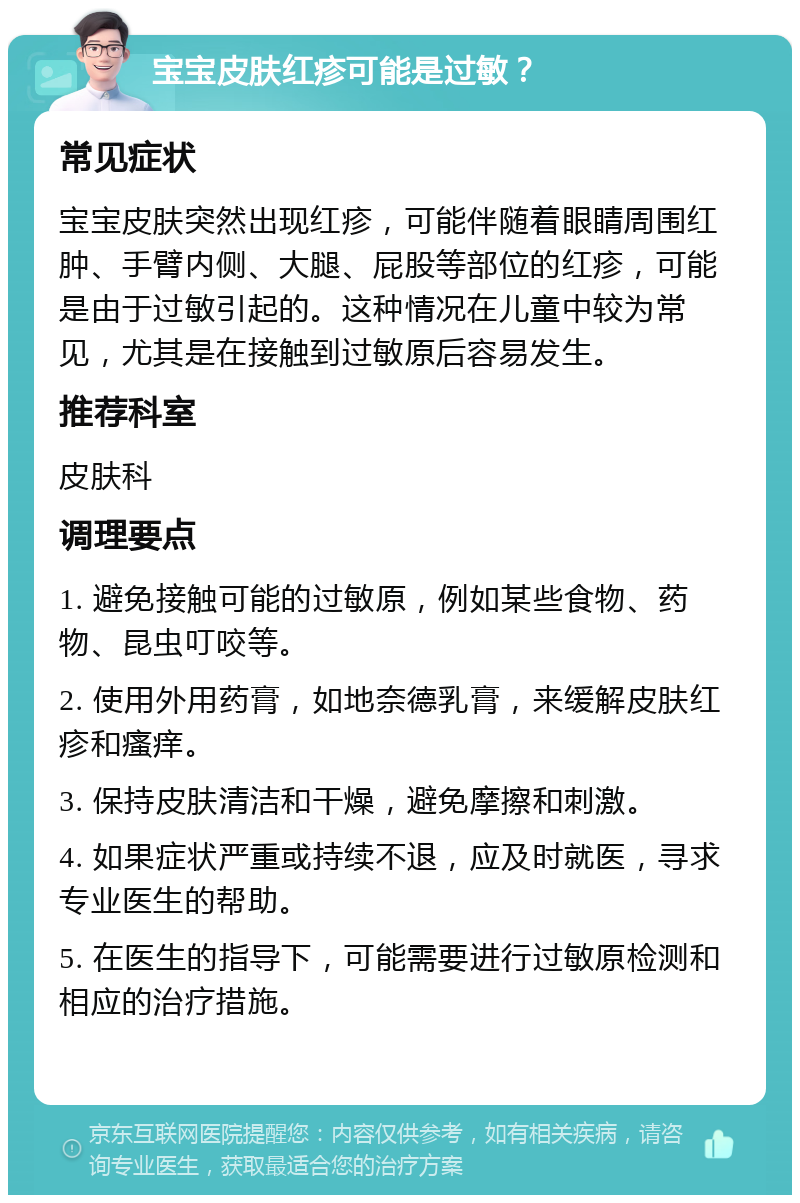 宝宝皮肤红疹可能是过敏？ 常见症状 宝宝皮肤突然出现红疹，可能伴随着眼睛周围红肿、手臂内侧、大腿、屁股等部位的红疹，可能是由于过敏引起的。这种情况在儿童中较为常见，尤其是在接触到过敏原后容易发生。 推荐科室 皮肤科 调理要点 1. 避免接触可能的过敏原，例如某些食物、药物、昆虫叮咬等。 2. 使用外用药膏，如地奈德乳膏，来缓解皮肤红疹和瘙痒。 3. 保持皮肤清洁和干燥，避免摩擦和刺激。 4. 如果症状严重或持续不退，应及时就医，寻求专业医生的帮助。 5. 在医生的指导下，可能需要进行过敏原检测和相应的治疗措施。