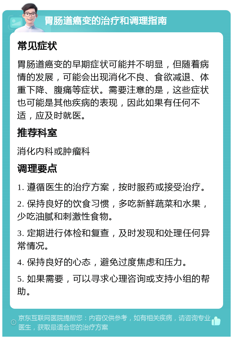 胃肠道癌变的治疗和调理指南 常见症状 胃肠道癌变的早期症状可能并不明显，但随着病情的发展，可能会出现消化不良、食欲减退、体重下降、腹痛等症状。需要注意的是，这些症状也可能是其他疾病的表现，因此如果有任何不适，应及时就医。 推荐科室 消化内科或肿瘤科 调理要点 1. 遵循医生的治疗方案，按时服药或接受治疗。 2. 保持良好的饮食习惯，多吃新鲜蔬菜和水果，少吃油腻和刺激性食物。 3. 定期进行体检和复查，及时发现和处理任何异常情况。 4. 保持良好的心态，避免过度焦虑和压力。 5. 如果需要，可以寻求心理咨询或支持小组的帮助。