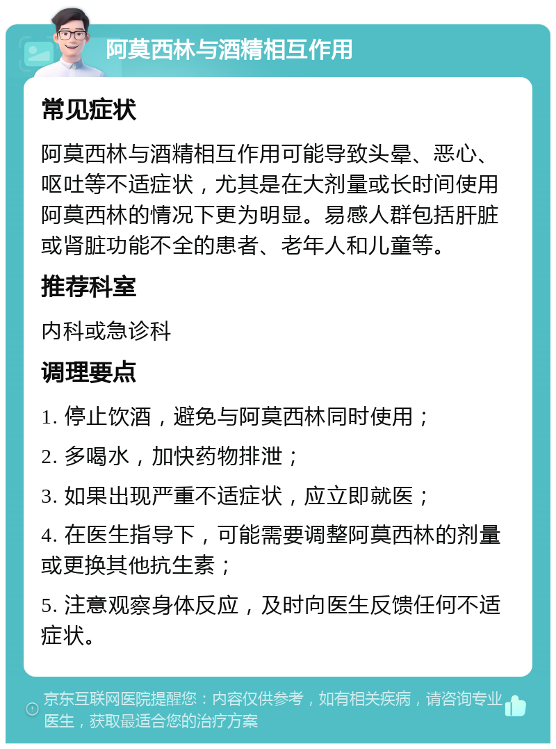 阿莫西林与酒精相互作用 常见症状 阿莫西林与酒精相互作用可能导致头晕、恶心、呕吐等不适症状，尤其是在大剂量或长时间使用阿莫西林的情况下更为明显。易感人群包括肝脏或肾脏功能不全的患者、老年人和儿童等。 推荐科室 内科或急诊科 调理要点 1. 停止饮酒，避免与阿莫西林同时使用； 2. 多喝水，加快药物排泄； 3. 如果出现严重不适症状，应立即就医； 4. 在医生指导下，可能需要调整阿莫西林的剂量或更换其他抗生素； 5. 注意观察身体反应，及时向医生反馈任何不适症状。